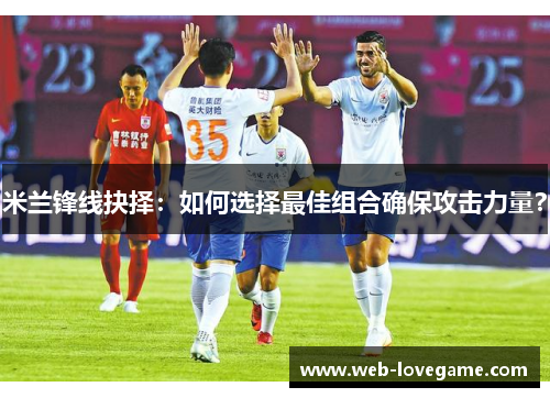 米兰锋线抉择：如何选择最佳组合确保攻击力量？