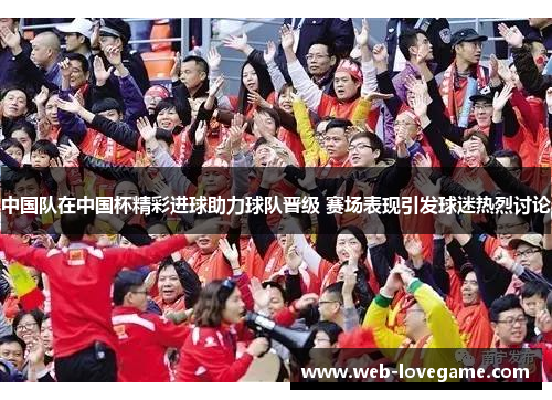 中国队在中国杯精彩进球助力球队晋级 赛场表现引发球迷热烈讨论